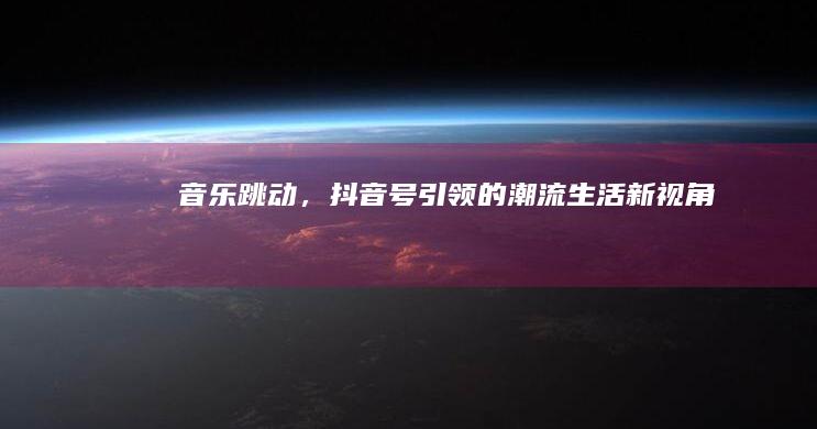 音乐跳动，抖音号引领的潮流生活新视角